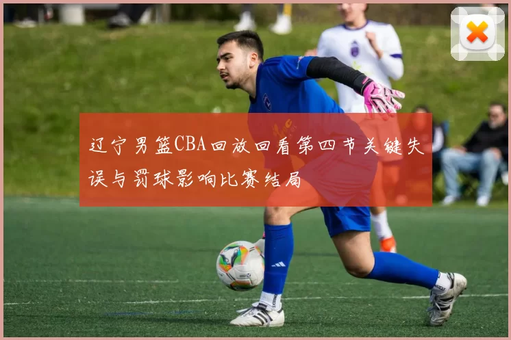 辽宁男篮CBA回放回看第四节关键失误与罚球影响比赛结局