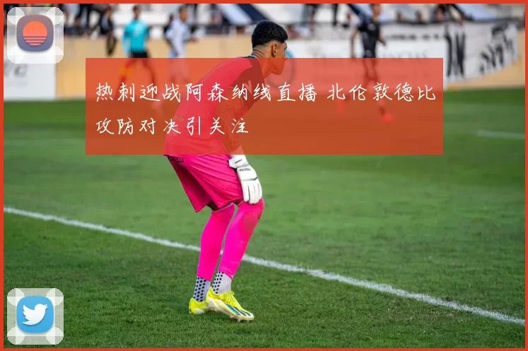热刺迎战阿森纳线直播 北伦敦德比攻防对决引关注