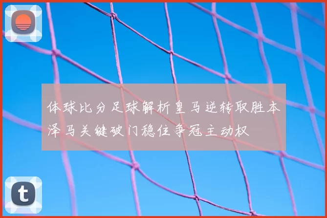 体球比分足球解析皇马逆转取胜本泽马关键破门稳住争冠主动权