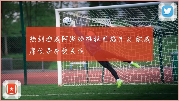 热刺迎战阿斯顿维拉直播开打 欧战席位争夺受关注