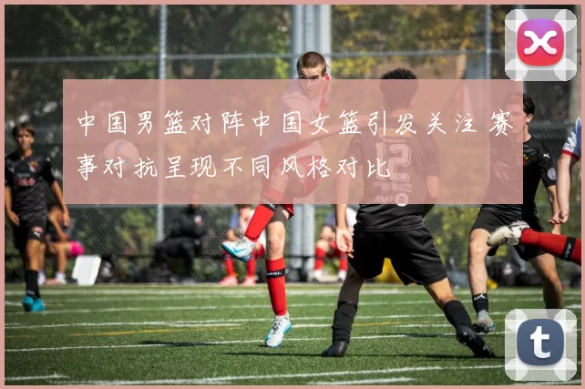 中国男篮对阵中国女篮引发关注 赛事对抗呈现不同风格对比