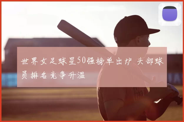 世界女足球星50强榜单出炉 头部球员排名竞争升温