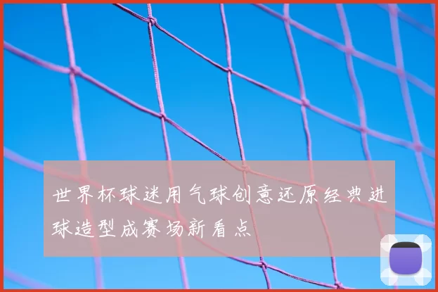 世界杯球迷用气球创意还原经典进球造型成赛场新看点