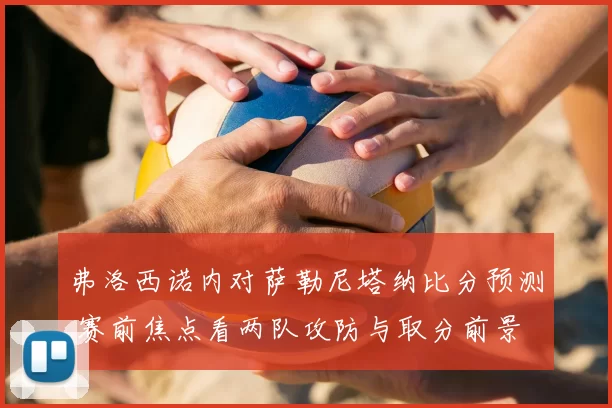 弗洛西诺内对萨勒尼塔纳比分预测 赛前焦点看两队攻防与取分前景
