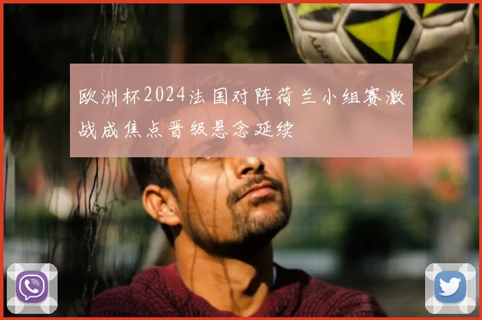 欧洲杯2024法国对阵荷兰小组赛激战成焦点晋级悬念延续