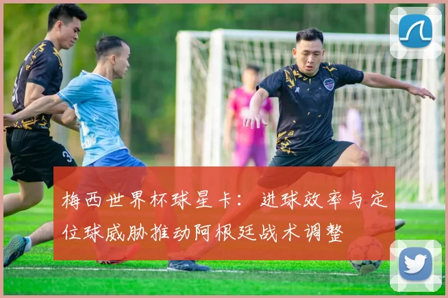 梅西世界杯球星卡:进球效率与定位球威胁推动阿根廷战术调整