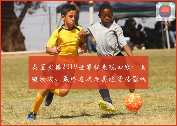 美国女排2019世界杯表现回顾：关键场次、最终名次与奥运资格影响