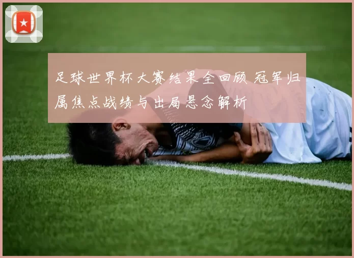 足球世界杯大赛结果全回顾 冠军归属焦点战绩与出局悬念解析