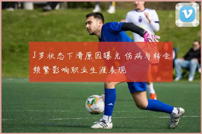 J罗状态下滑原因曝光 伤病与转会频繁影响职业生涯表现