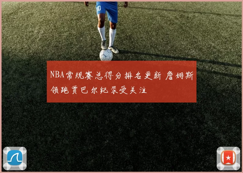 NBA常规赛总得分排名更新 詹姆斯领跑贾巴尔纪录受关注