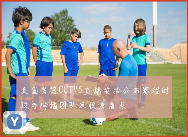 美国男篮CCTV5直播安排公布赛程时段与转播团队及收看看点