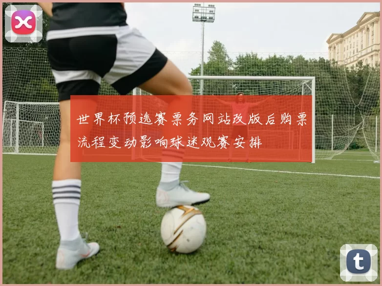 世界杯预选赛票务网站改版后购票流程变动影响球迷观赛安排