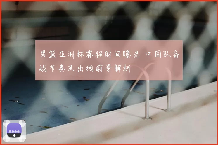 男篮亚洲杯赛程时间曝光 中国队备战节奏及出线前景解析