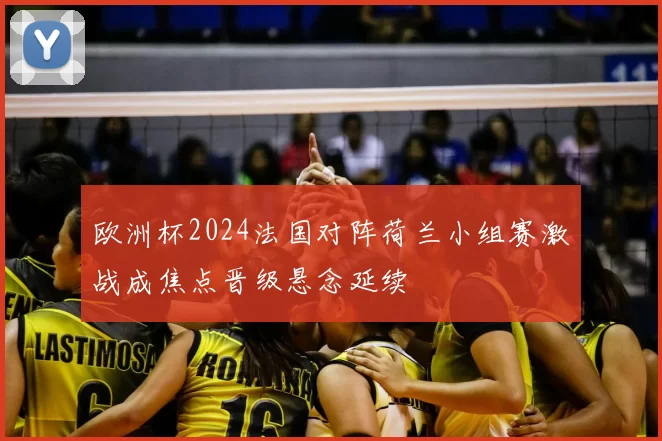 欧洲杯2024法国对阵荷兰小组赛激战成焦点晋级悬念延续
