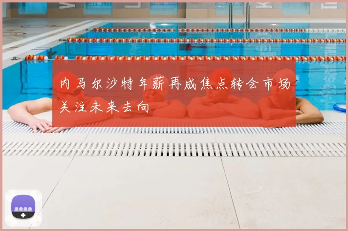内马尔沙特年薪再成焦点转会市场关注未来去向