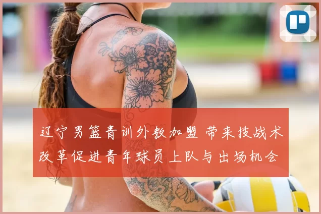辽宁男篮青训外教加盟 带来技战术改革促进青年球员上队与出场机会
