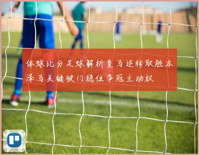 体球比分足球解析皇马逆转取胜本泽马关键破门稳住争冠主动权