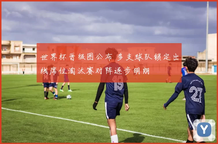 世界杯晋级图公布 多支球队锁定出线席位淘汰赛对阵逐步明朗
