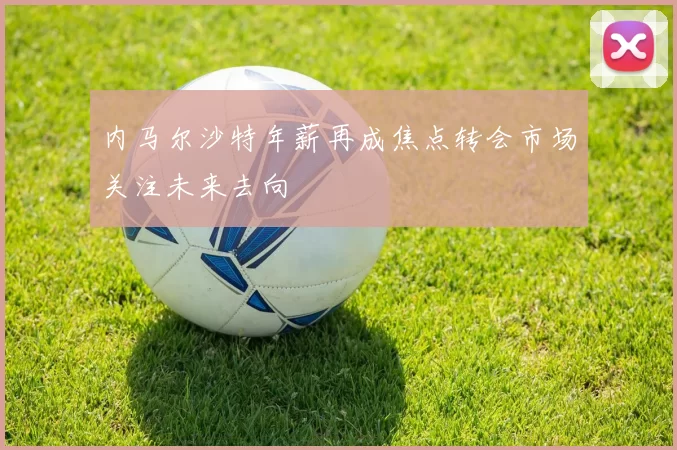 内马尔沙特年薪再成焦点转会市场关注未来去向