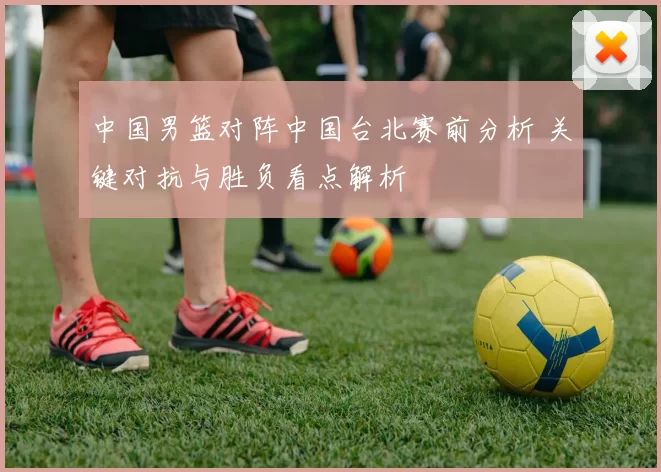 中国男篮对阵中国台北赛前分析 关键对抗与胜负看点解析