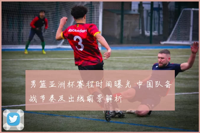 男篮亚洲杯赛程时间曝光 中国队备战节奏及出线前景解析