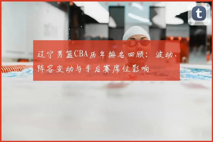 辽宁男篮CBA历年排名回顾:波动、阵容变动与季后赛席位影响