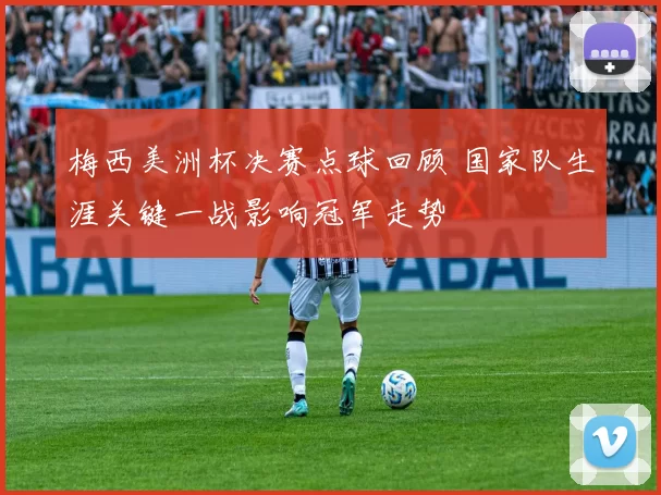 梅西美洲杯决赛点球回顾 国家队生涯关键一战影响冠军走势