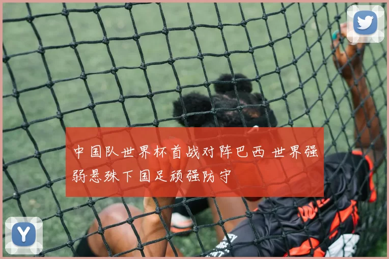 中国队世界杯首战对阵巴西 世界强弱悬殊下国足顽强防守