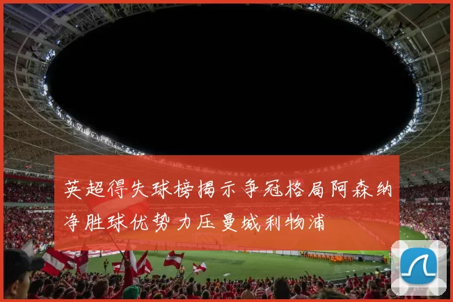 英超得失球榜揭示争冠格局阿森纳净胜球优势力压曼城利物浦