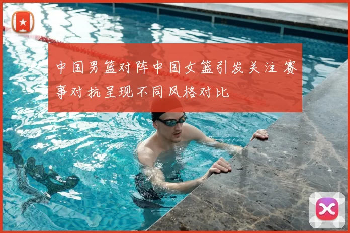 中国男篮对阵中国女篮引发关注 赛事对抗呈现不同风格对比