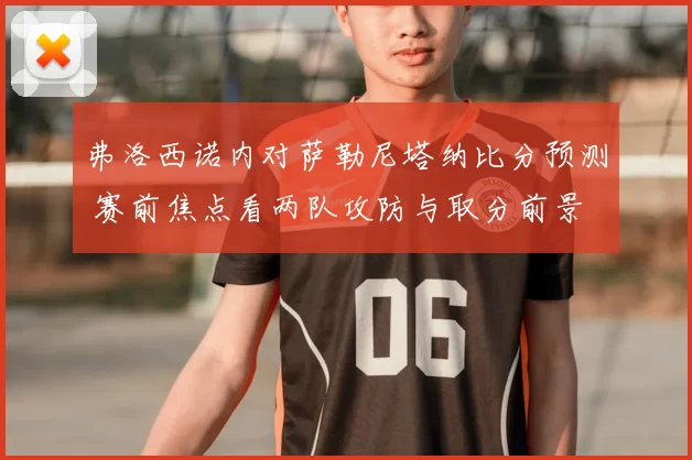 弗洛西诺内对萨勒尼塔纳比分预测 赛前焦点看两队攻防与取分前景